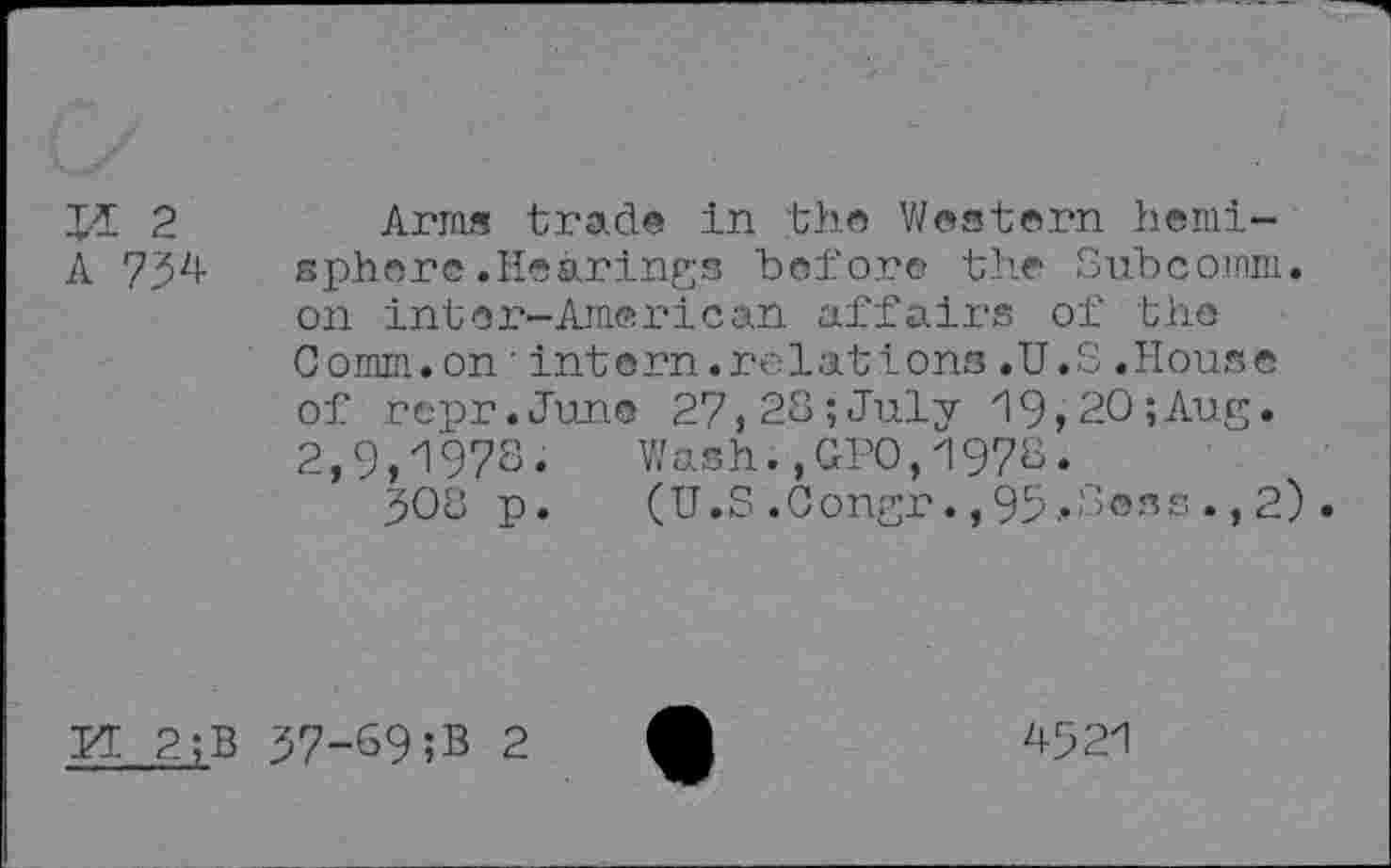 ﻿T-ï 2
A 734
Arms trade in the Western hemisphere .Hearings before the Subcomm, on inter-American affairs of the Comm.on'intern.relations.U.S.House of repr.June 27,28;July 19,20;Aug. 2,9,1978. Wash.,GPO,1978.
308 p. (U.S.Congr.,95*S®ss.,2).
KT. 2;B 37-69 ;B 2
4921